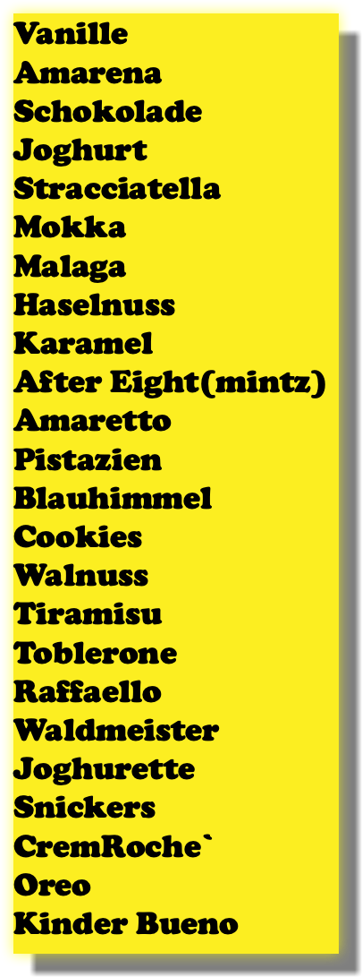 Vanille Amarena Schokolade Joghurt Stracciatella Mokka Malaga Haselnuss Karamel After Eight(mintz) Amaretto Pistazien Blauhimmel Cookies Walnuss Tiramisu Toblerone Raffaello Waldmeister Joghurette Snickers CremRoche` Oreo Kinder Bueno